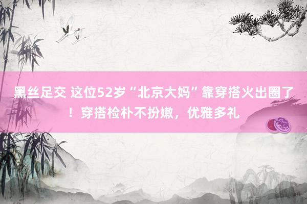 黑丝足交 这位52岁“北京大妈”靠穿搭火出圈了!穿搭检朴不扮嫩,优雅多礼