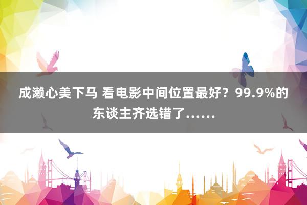 成濑心美下马 看电影中间位置最好？99.9%的东谈主齐选错了……