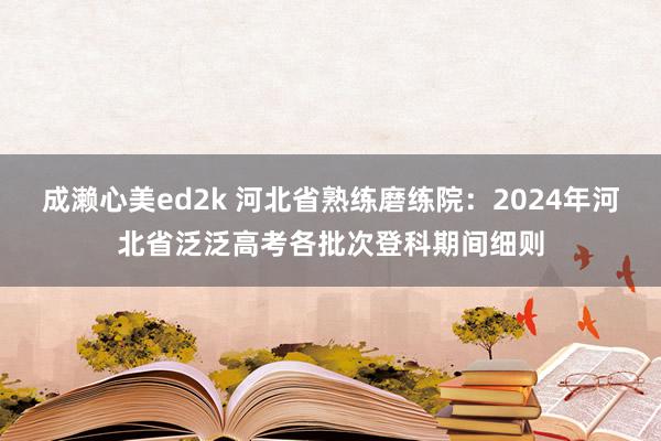 成濑心美ed2k 河北省熟练磨练院:2024年河北省泛泛高考各批次登科期间细则