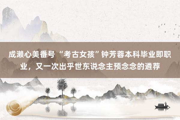 成濑心美番号 “考古女孩”钟芳蓉本科毕业即职业,又一次出乎世东说念主预念念的遴荐