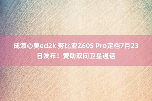 成濑心美ed2k 努比亚Z60S Pro定档7月23日发布!赞助双向卫星通话