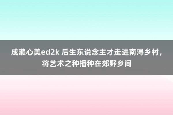 成濑心美ed2k 后生东说念主才走进南浔乡村,将艺术之种播种在郊野乡间