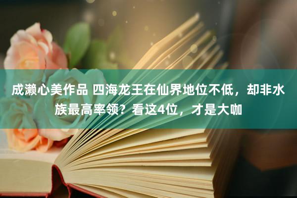 成濑心美作品 四海龙王在仙界地位不低,却非水族最高率领?看这4位,才是大咖