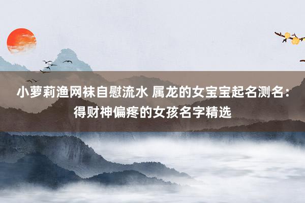 小萝莉渔网袜自慰流水 属龙的女宝宝起名测名:得财神偏疼的女孩名字精选