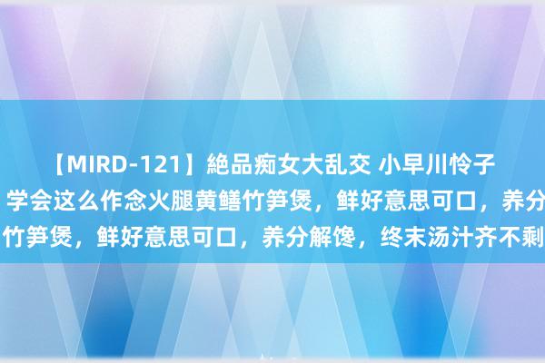 【MIRD-121】絶品痴女大乱交 小早川怜子 椎名ゆな ASUKA 乃亜 学会这么作念火腿黄鳝竹笋煲,鲜好意思可口,养分解馋,终末汤汁齐不剩
