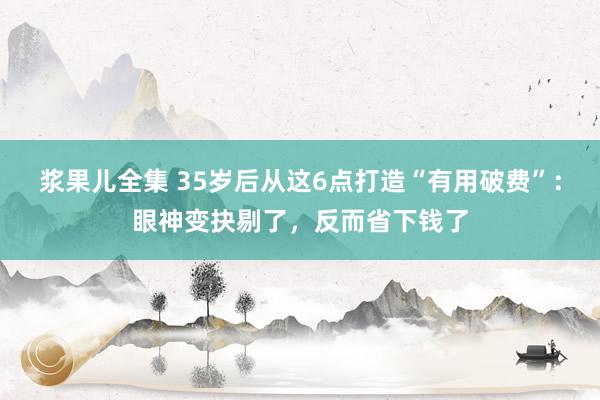 浆果儿全集 35岁后从这6点打造“有用破费”:眼神变抉剔了,反而省下钱了