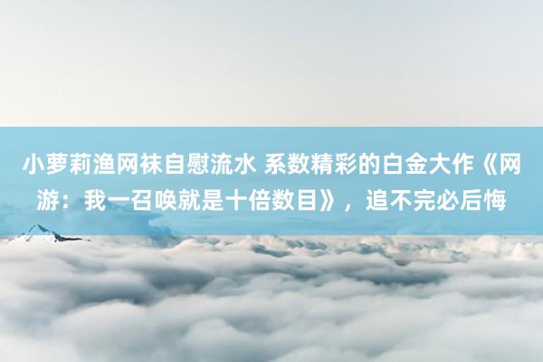 小萝莉渔网袜自慰流水 系数精彩的白金大作《网游:我一召唤就是十倍数目》,追不完必后悔