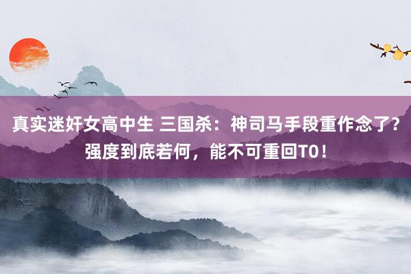 真实迷奸女高中生 三国杀:神司马手段重作念了?强度到底若何,能不可重回T0!