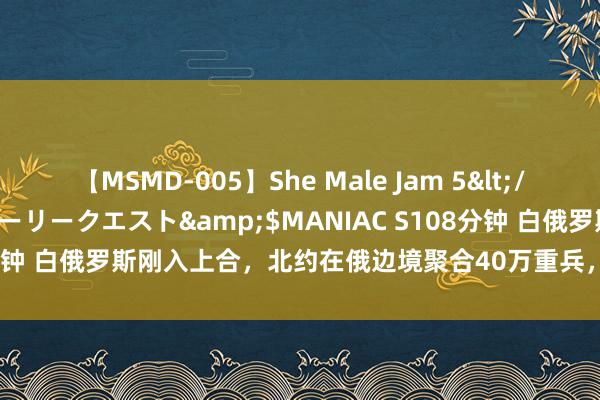 【MSMD-005】She Male Jam 5</a>2008-08-04グローリークエスト&$MANIAC S108分钟 白俄罗斯刚入上合,北约在俄边境聚合40万重兵,普京在等中国专机