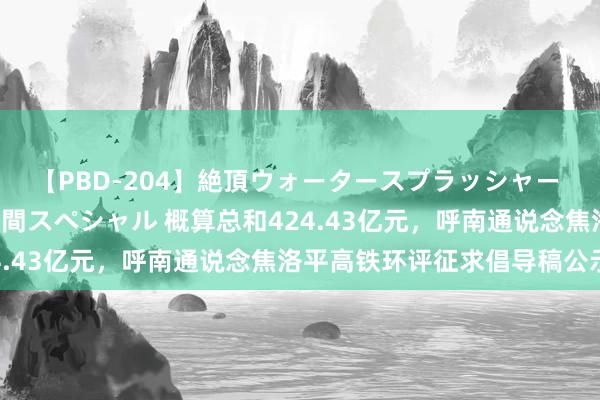 【PBD-204】絶頂ウォータースプラッシャー 放尿&潮吹き大噴射8時間スペシャル 概算总和424.43亿元,呼南通说念焦洛平高铁环评征求倡导稿公示