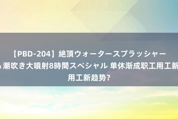 【PBD-204】絶頂ウォータースプラッシャー 放尿&潮吹き大噴射8時間スペシャル 单休渐成职工用工新趋势?