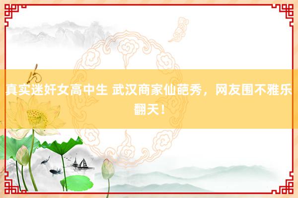 真实迷奸女高中生 武汉商家仙葩秀,网友围不雅乐翻天!