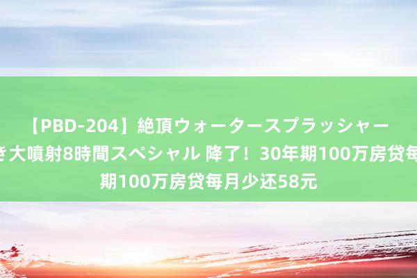 【PBD-204】絶頂ウォータースプラッシャー 放尿&潮吹き大噴射8時間スペシャル 降了!30年期100万房贷每月少还58元