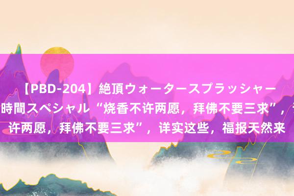 【PBD-204】絶頂ウォータースプラッシャー 放尿&潮吹き大噴射8時間スペシャル “烧香不许两愿,拜佛不要三求”,详实这些,福报天然来
