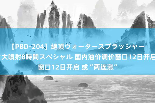 【PBD-204】絶頂ウォータースプラッシャー 放尿&潮吹き大噴射8時間スペシャル 国内油价调价窗口12日开启 或“两连涨”