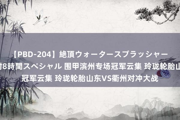 【PBD-204】絶頂ウォータースプラッシャー 放尿&潮吹き大噴射8時間スペシャル 围甲滨州专场冠军云集 玲珑轮胎山东VS衢州对冲大战