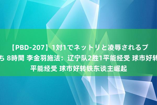 【PBD-207】1対1でネットリと凌辱されるプレミア女優たち 8時間 李金羽施法:辽宁队2胜1平能经受 球市好转铁东谈主崛起