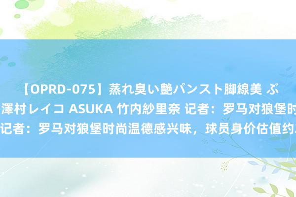 【OPRD-075】蒸れ臭い艶パンスト脚線美 ぶっかけゴックン大乱交 澤村レイコ ASUKA 竹内紗里奈 记者:罗马对狼堡时尚温德感兴味,球员身价估值约2000万欧