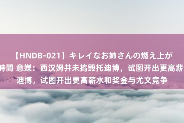 【HNDB-021】キレイなお姉さんの燃え上がる本物中出し交尾4時間 意媒:西汉姆并未捣毁托迪博,试图开出更高薪水和奖金与尤文竞争