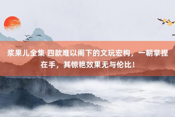 浆果儿全集 四款难以阁下的文玩宏构,一朝掌捏在手,其惊艳效果无与伦比!