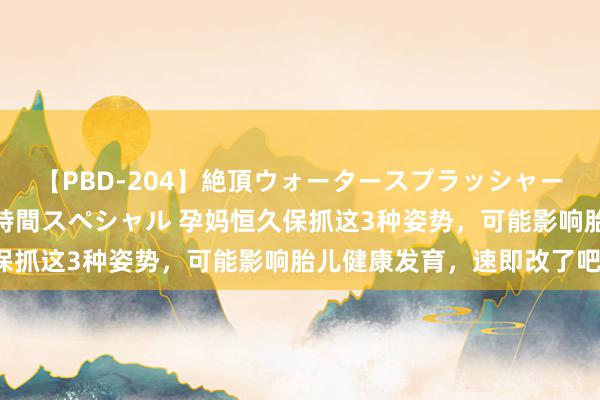 【PBD-204】絶頂ウォータースプラッシャー 放尿&潮吹き大噴射8時間スペシャル 孕妈恒久保抓这3种姿势,可能影响胎儿健康发育,速即改了吧!
