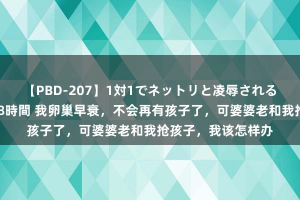 【PBD-207】1対1でネットリと凌辱されるプレミア女優たち 8時間 我卵巢早衰,不会再有孩子了,可婆婆老和我抢孩子,我该怎样办