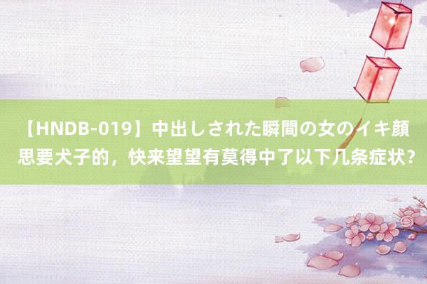 【HNDB-019】中出しされた瞬間の女のイキ顔 思要犬子的,快来望望有莫得中了以下几条症状?