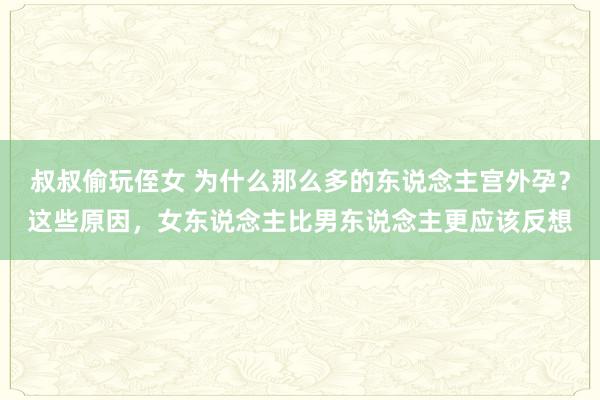 叔叔偷玩侄女 为什么那么多的东说念主宫外孕？这些原因，女东说念主比男东说念主更应该反想