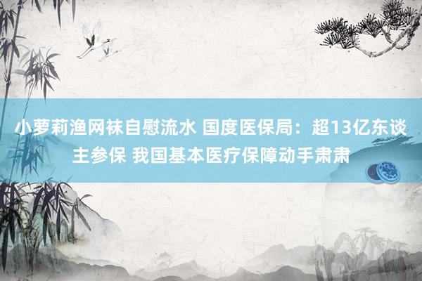 小萝莉渔网袜自慰流水 国度医保局:超13亿东谈主参保 我国基本医疗保障动手肃肃