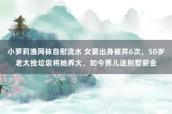 小萝莉渔网袜自慰流水 女婴出身被弃6次,50岁老太捡垃圾将她养大,如今男儿送别墅薪金