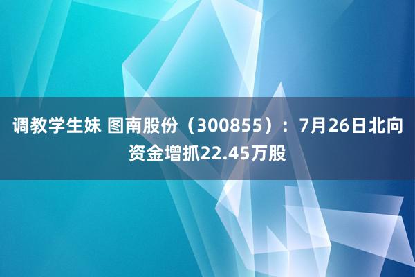 调教学生妹 图南股份(300855):7月26日北向资金增抓22.45万股