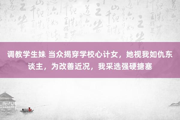 调教学生妹 当众揭穿学校心计女,她视我如仇东谈主,为改善近况,我采选强硬搪塞