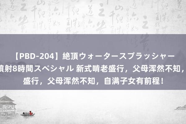 【PBD-204】絶頂ウォータースプラッシャー 放尿&潮吹き大噴射8時間スペシャル 新式啃老盛行,父母浑然不知,自满子女有前程!