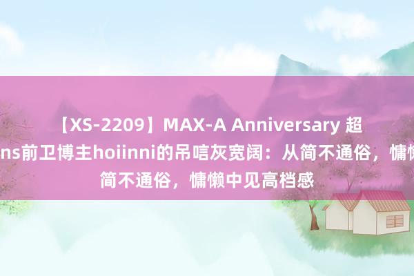 【XS-2209】MAX-A Anniversary 超永久保存版 ins前卫博主hoiinni的吊唁灰宽阔:从简不通俗,慵懒中见高档感