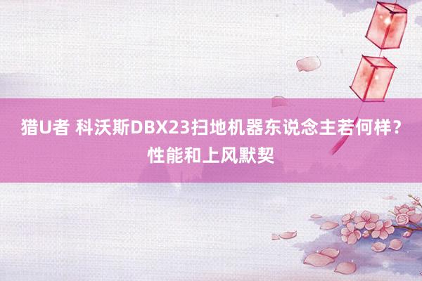 猎U者 科沃斯DBX23扫地机器东说念主若何样?性能和上风默契