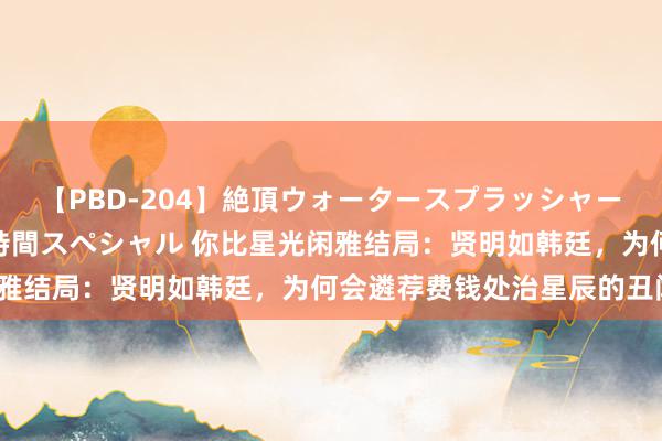 【PBD-204】絶頂ウォータースプラッシャー 放尿&潮吹き大噴射8時間スペシャル 你比星光闲雅结局:贤明如韩廷,为何会遴荐费钱处治星辰的丑闻?