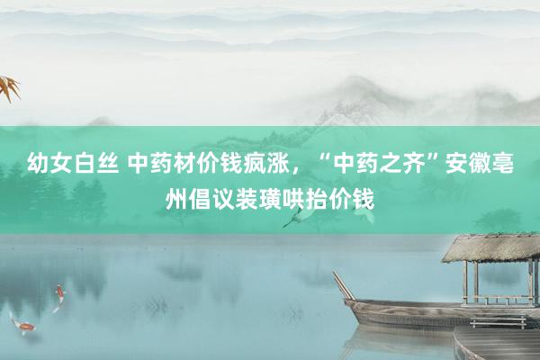 幼女白丝 中药材价钱疯涨，“中药之齐”安徽亳州倡议装璜哄抬价钱