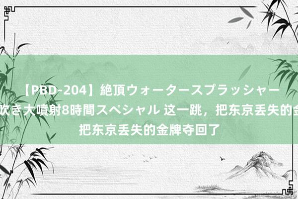 【PBD-204】絶頂ウォータースプラッシャー 放尿&潮吹き大噴射8時間スペシャル 这一跳,把东京丢失的金牌夺回了