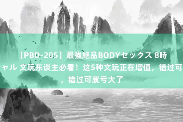 【PBD-205】最強絶品BODYセックス 8時間スペシャル 文玩东谈主必看!这5种文玩正在增值,错过可就亏大了