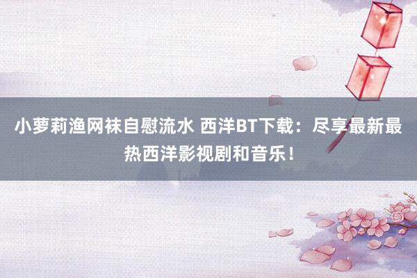 小萝莉渔网袜自慰流水 西洋BT下载:尽享最新最热西洋影视剧和音乐!