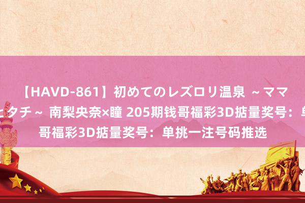 【HAVD-861】初めてのレズロリ温泉 ~ママには内緒のネコとタチ~ 南梨央奈×瞳 205期钱哥福彩3D掂量奖号:单挑一注号码推选