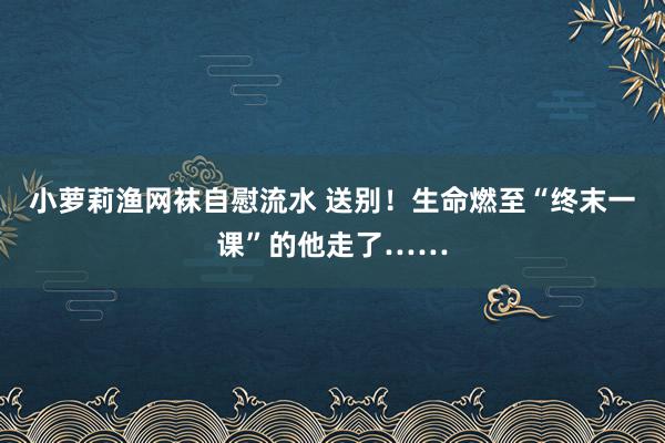 小萝莉渔网袜自慰流水 送别!生命燃至“终末一课”的他走了……