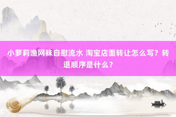 小萝莉渔网袜自慰流水 淘宝店面转让怎么写?转退顺序是什么?