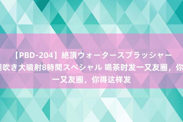 【PBD-204】絶頂ウォータースプラッシャー 放尿&潮吹き大噴射8時間スペシャル 喝茶时发一又友圈,你得这样发