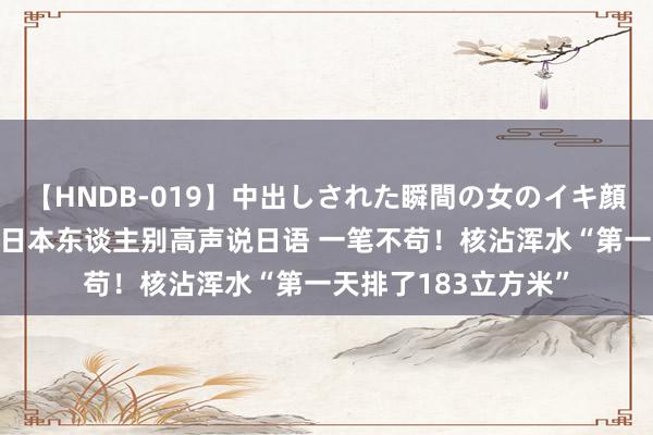 【HNDB-019】中出しされた瞬間の女のイキ顔 日本大使馆:在华日本东谈主别高声说日语 一笔不苟!核沾浑水“第一天排了183立方米”