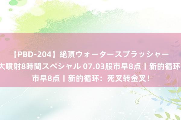 【PBD-204】絶頂ウォータースプラッシャー 放尿&潮吹き大噴射8時間スペシャル 07.03股市早8点丨新的循环:死叉转金叉!