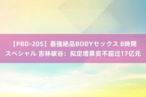 【PBD-205】最強絶品BODYセックス 8時間スペシャル 吉林碳谷：拟定增募资不超过17亿元