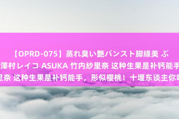 【OPRD-075】蒸れ臭い艶パンスト脚線美 ぶっかけゴックン大乱交 澤村レイコ ASUKA 竹内紗里奈 这种生果是补钙能手,形似樱桃!十堰东谈主你吃过吗