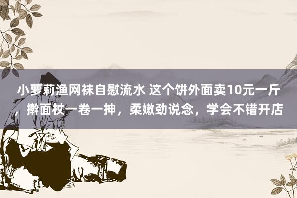 小萝莉渔网袜自慰流水 这个饼外面卖10元一斤,擀面杖一卷一抻,柔嫩劲说念,学会不错开店