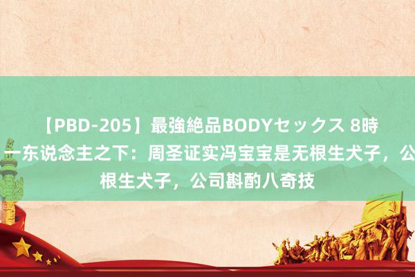 【PBD-205】最強絶品BODYセックス 8時間スペシャル 一东说念主之下:周圣证实冯宝宝是无根生犬子,公司斟酌八奇技